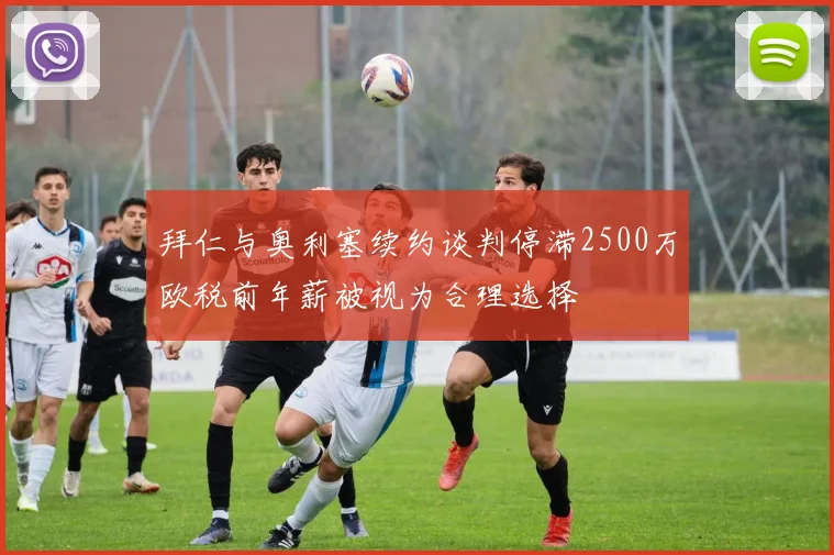 拜仁与奥利塞续约谈判停滞2500万欧税前年薪被视为合理选择