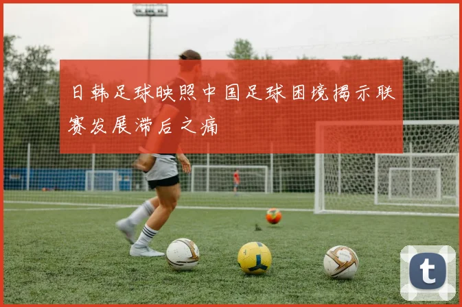 日韩足球映照中国足球困境揭示联赛发展滞后之痛