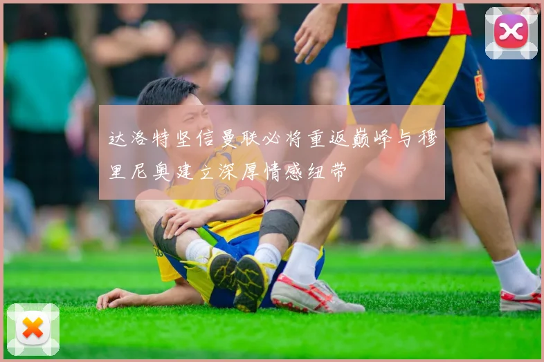 达洛特坚信曼联必将重返巅峰与穆里尼奥建立深厚情感纽带