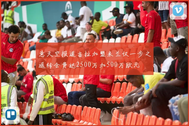 意天空报道吉拉加盟米兰仅一步之遥转会费达2500万加500万欧元