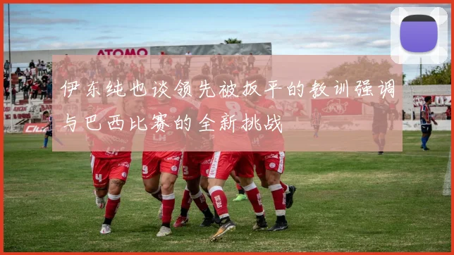 伊东纯也谈领先被扳平的教训强调与巴西比赛的全新挑战