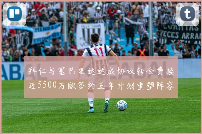 拜仁与塞巴里达达成协议转会费接近5500万欧签约五年计划重塑阵容