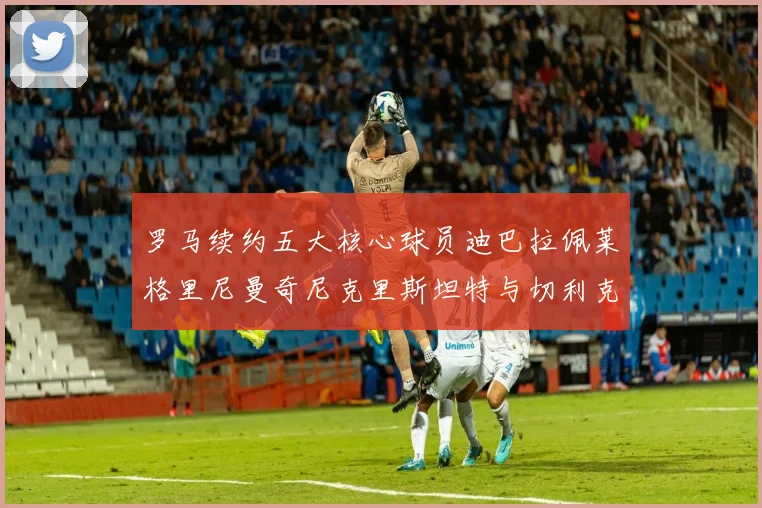 罗马续约五大核心球员迪巴拉佩莱格里尼曼奇尼克里斯坦特与切利克共创未来