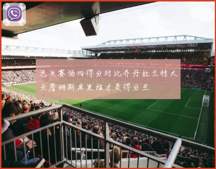 总决赛场均得分对比乔丹杜兰特大头詹姆斯库里谁才是得分王