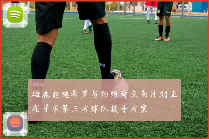 雄鹿拒绝希罗与约维奇交易计划正在寻求第三方球队接手方案